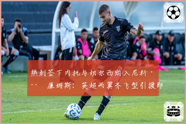 热刺签下内托与切尔西购入尼科·威廉姆斯:英超两翼齐飞型引援即战力分析