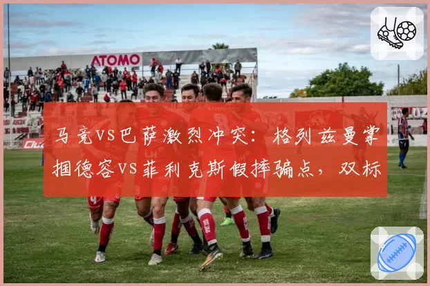 马竞vs巴萨激烈冲突：格列兹曼掌掴德容vs菲利克斯假摔骗点，双标判罚引众怒