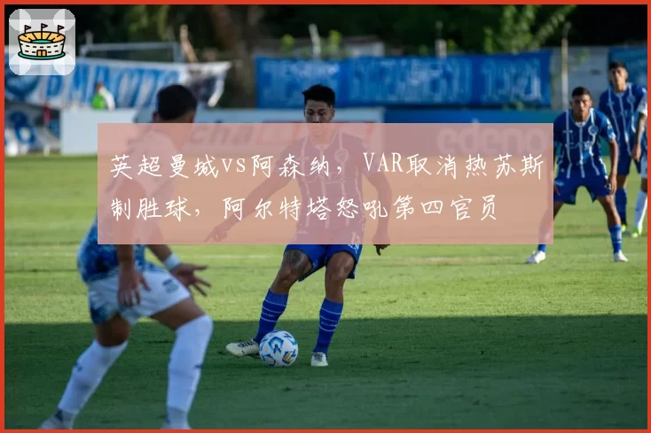 英超曼城vs阿森纳,VAR取消热苏斯制胜球,阿尔特塔怒吼第四官员