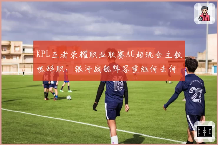 KPL王者荣耀职业联赛AG超玩会主教练辞职,银河战舰阵容重组何去何从?