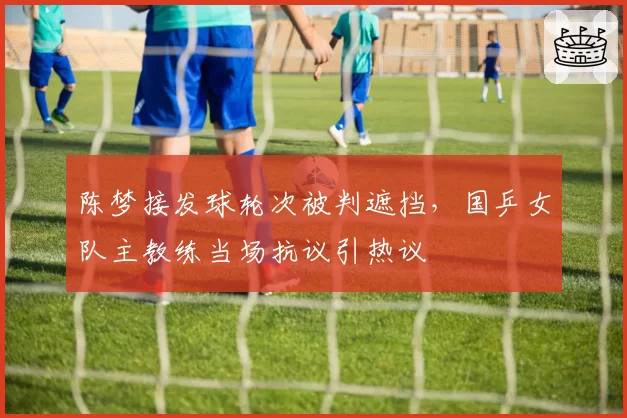 陈梦接发球轮次被判遮挡，国乒女队主教练当场抗议引热议