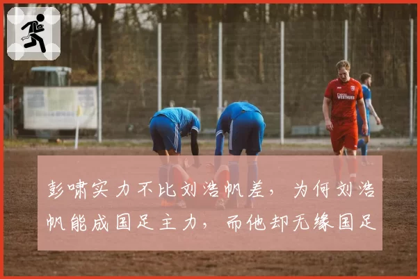 彭啸实力不比刘浩帆差，为何刘浩帆能成国足主力，而他却无缘国足