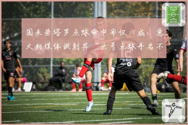 国米劳塔罗点球命中率仅六成,意大利媒体讽刺其“头号点球手名不副实”