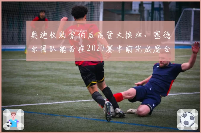 奥迪收购索伯后高管大换血,塞德尔团队能否在2027赛季前完成磨合