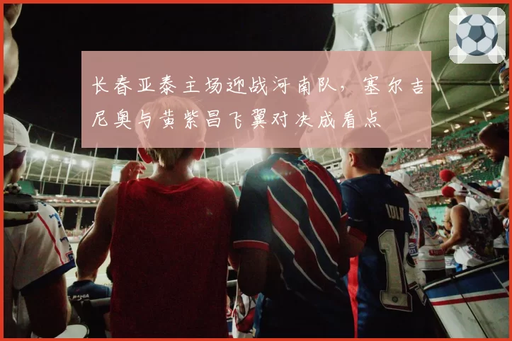 长春亚泰主场迎战河南队，塞尔吉尼奥与黄紫昌飞翼对决成看点