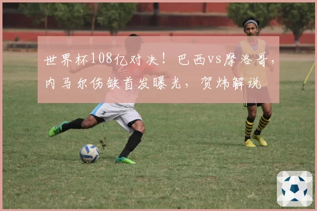 世界杯108亿对决!巴西vs摩洛哥,内马尔伤缺首发曝光,贺炜解说