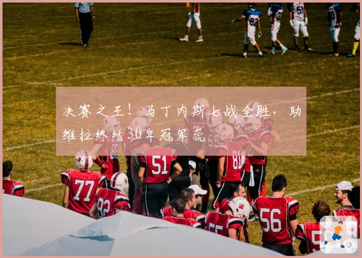 决赛之王！马丁内斯七战全胜，助维拉终结30年冠军荒