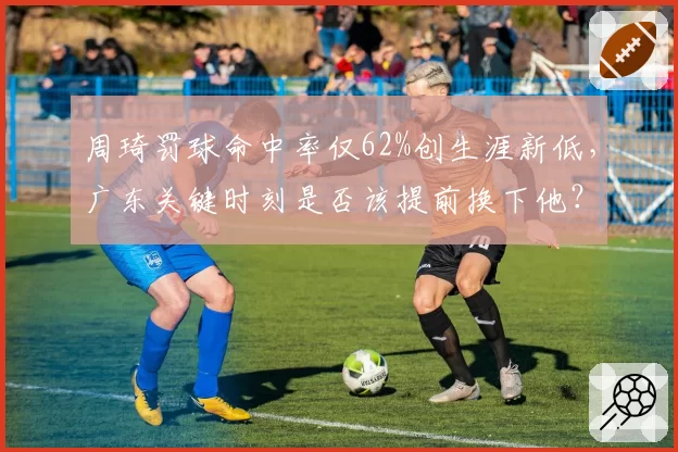 周琦罚球命中率仅62%创生涯新低，广东关键时刻是否该提前换下他？