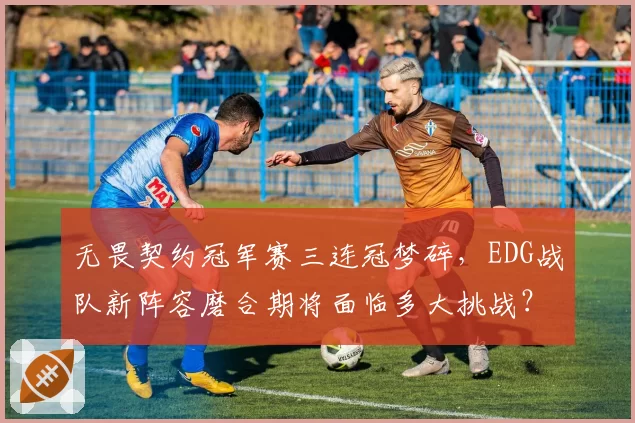 无畏契约冠军赛三连冠梦碎,EDG战队新阵容磨合期将面临多大挑战?