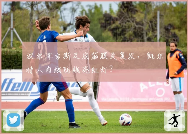波尔津吉斯足底筋膜炎复发,凯尔特人内线防线亮红灯?