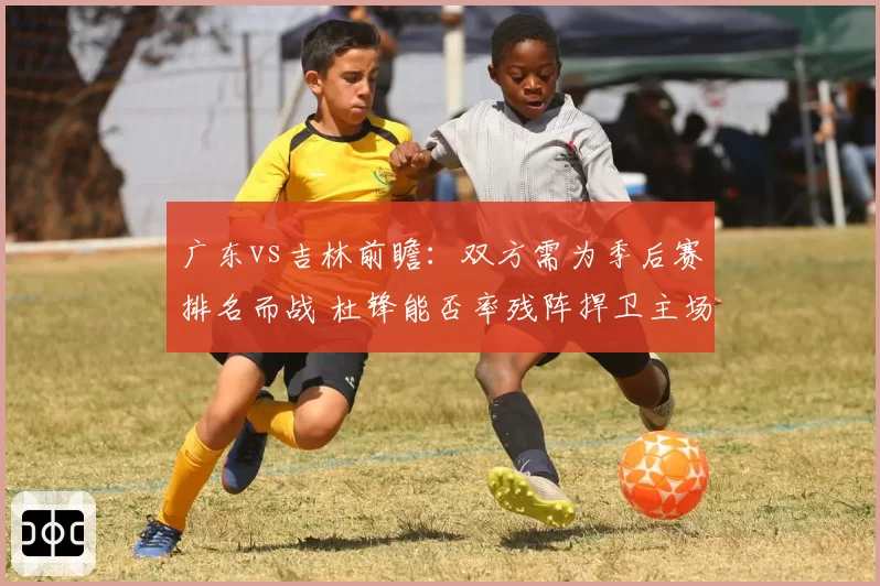 广东vs吉林前瞻:双方需为季后赛排名而战 杜锋能否率残阵捍卫主场