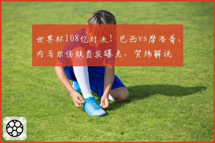 世界杯108亿对决!巴西vs摩洛哥,内马尔伤缺首发曝光,贺炜解说
