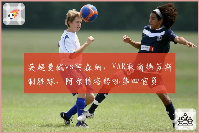 英超曼城vs阿森纳,VAR取消热苏斯制胜球,阿尔特塔怒吼第四官员