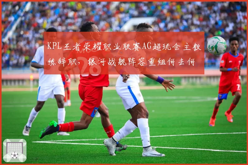 KPL王者荣耀职业联赛AG超玩会主教练辞职，银河战舰阵容重组何去何从？