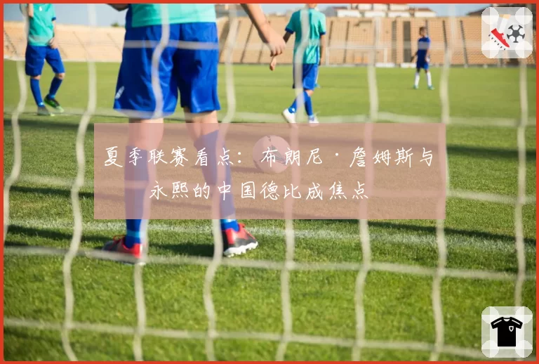 夏季联赛看点:布朗尼·詹姆斯与崔永熙的中国德比成焦点