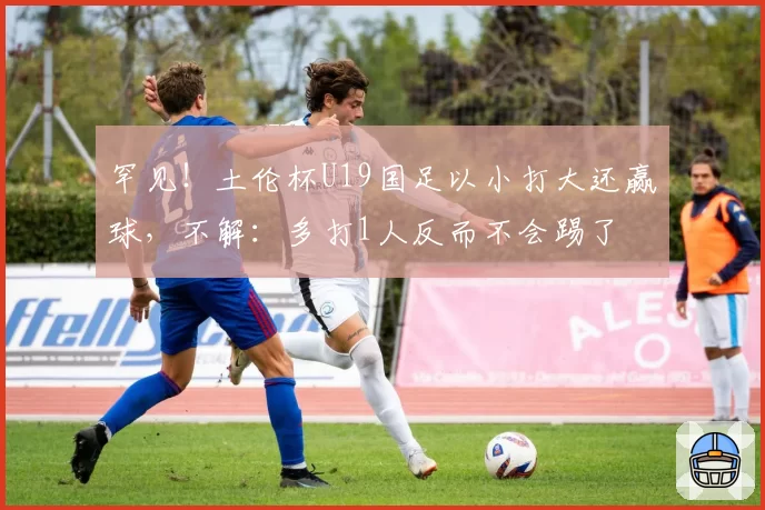 罕见!土伦杯U19国足以小打大还赢球,不解:多打1人反而不会踢了