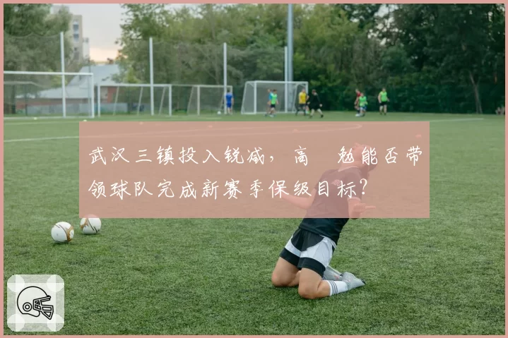 武汉三镇投入锐减，高畠勉能否带领球队完成新赛季保级目标？