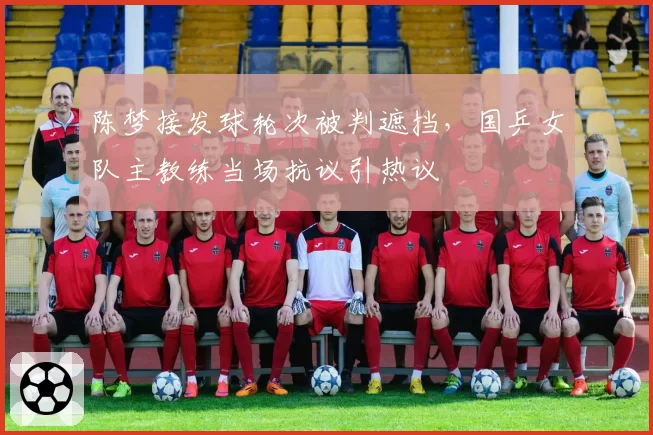 陈梦接发球轮次被判遮挡，国乒女队主教练当场抗议引热议