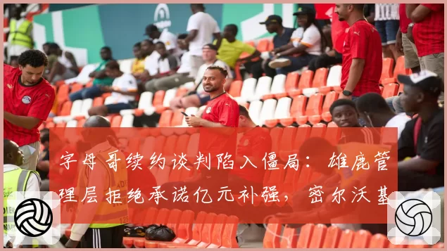 字母哥续约谈判陷入僵局:雄鹿管理层拒绝承诺亿元补强,密尔沃基恐失基石