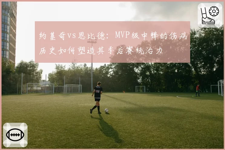 约基奇vs恩比德:MVP级中锋的伤病历史如何塑造其季后赛统治力