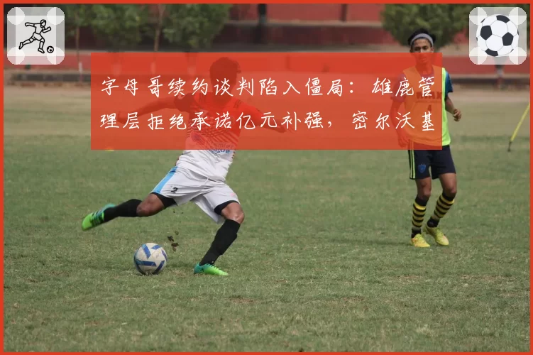 字母哥续约谈判陷入僵局:雄鹿管理层拒绝承诺亿元补强,密尔沃基恐失基石