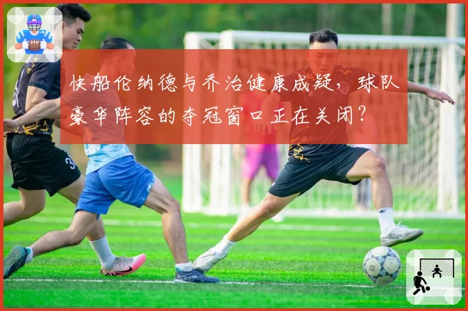 快船伦纳德与乔治健康成疑,球队豪华阵容的夺冠窗口正在关闭?