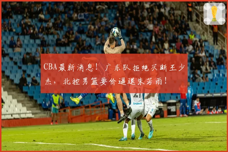 CBA最新消息！广东队拒绝买断王少杰，北控男篮要价逼退朱芳雨！