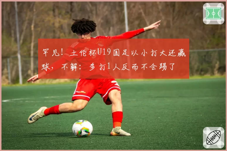 罕见!土伦杯U19国足以小打大还赢球,不解:多打1人反而不会踢了