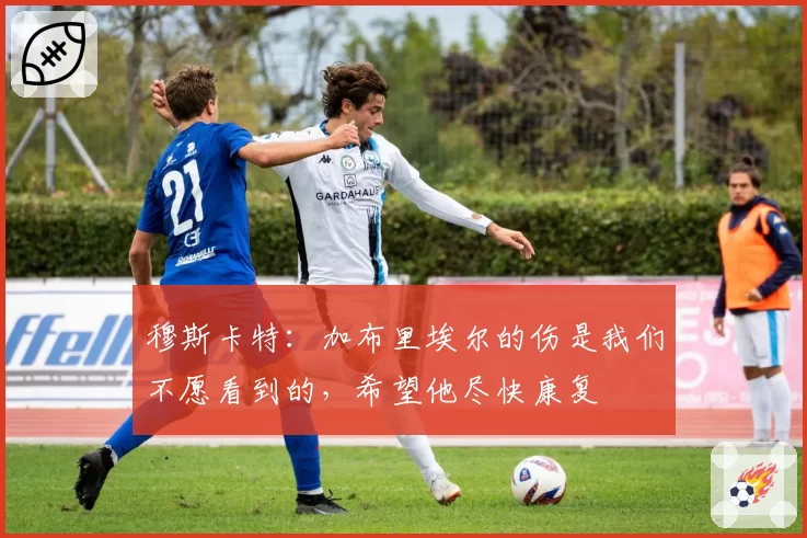 穆斯卡特：加布里埃尔的伤是我们不愿看到的，希望他尽快康复