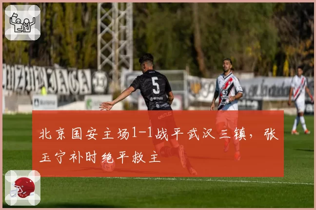 北京国安主场1-1战平武汉三镇,张玉宁补时绝平救主
