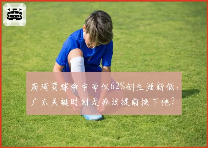 周琦罚球命中率仅62%创生涯新低，广东关键时刻是否该提前换下他？