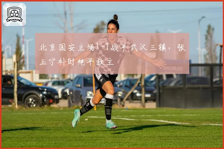 北京国安主场1-1战平武汉三镇,张玉宁补时绝平救主