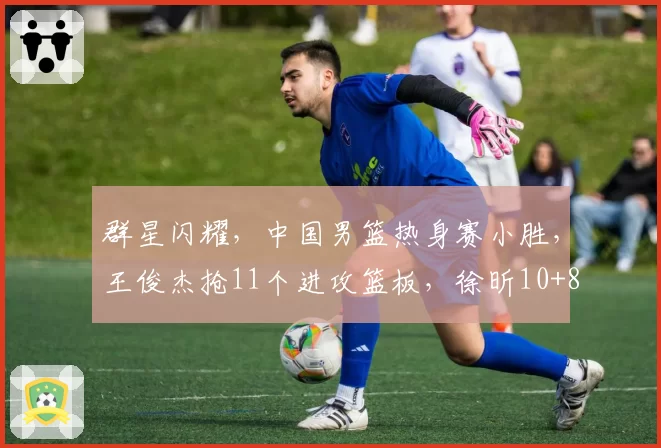 群星闪耀,中国男篮热身赛小胜,王俊杰抢11个进攻篮板,徐昕10+8
